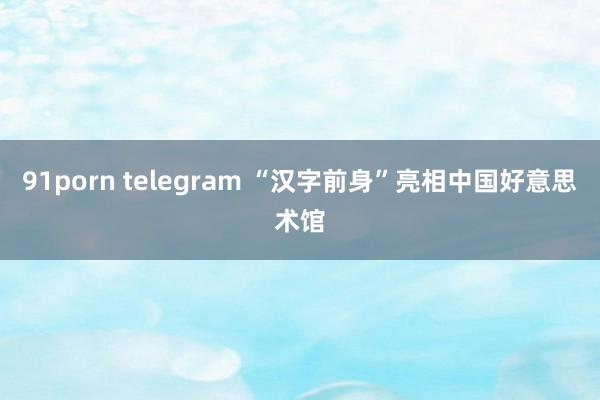 91porn telegram “汉字前身”亮相中国好意思术馆