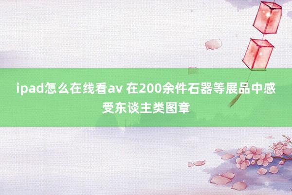 ipad怎么在线看av 在200余件石器等展品中感受东谈主类图章