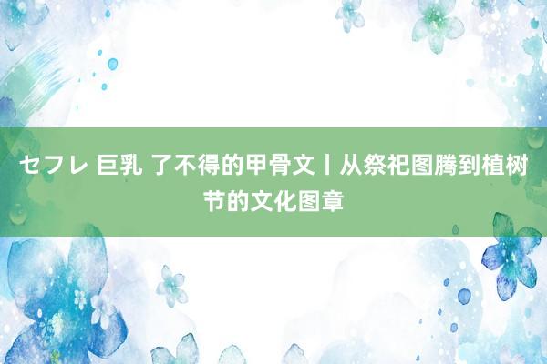 セフレ 巨乳 了不得的甲骨文丨从祭祀图腾到植树节的文化图章