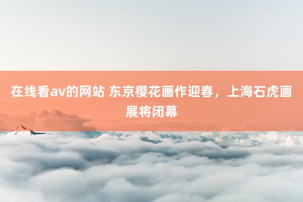 在线看av的网站 东京樱花画作迎春，上海石虎画展将闭幕