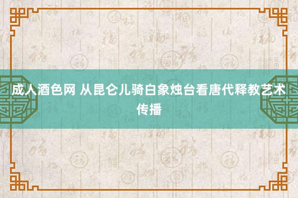 成人酒色网 从昆仑儿骑白象烛台看唐代释教艺术传播