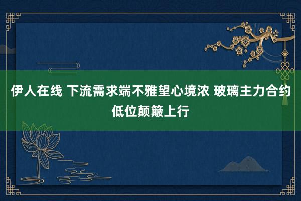 伊人在线 下流需求端不雅望心境浓 玻璃主力合约低位颠簸上行