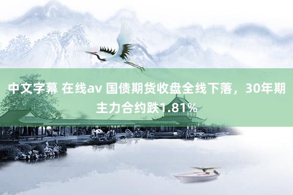 中文字幕 在线av 国债期货收盘全线下落，30年期主力合约跌1.81%