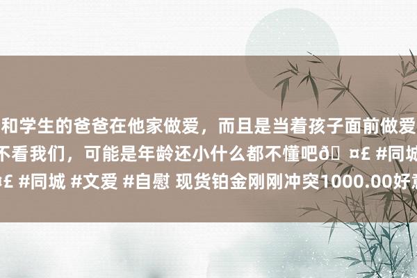 和学生的爸爸在他家做爱，而且是当着孩子面前做爱，太刺激了，孩子完全不看我们，可能是年龄还小什么都不懂吧🤣 #同城 #文爱 #自慰 现货铂金刚刚冲突1000.00好意思元/盎司关隘