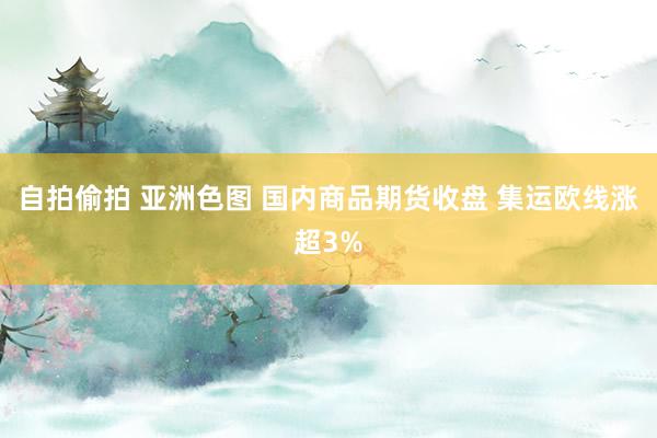 自拍偷拍 亚洲色图 国内商品期货收盘 集运欧线涨超3%