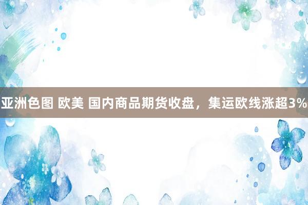 亚洲色图 欧美 国内商品期货收盘，集运欧线涨超3%