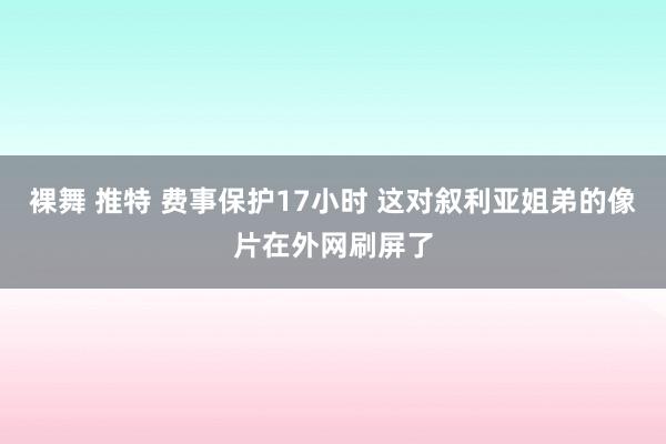 裸舞 推特 费事保护17小时 这对叙利亚姐弟的像片在外网刷屏了