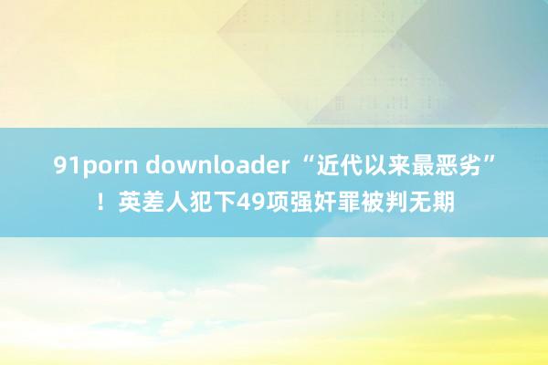 91porn downloader “近代以来最恶劣”！英差人犯下49项强奸罪被判无期
