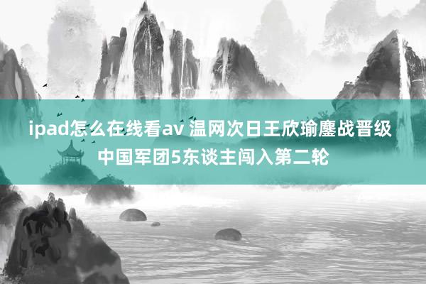 ipad怎么在线看av 温网次日王欣瑜鏖战晋级 中国军团5东谈主闯入第二轮