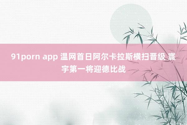 91porn app 温网首日阿尔卡拉斯横扫晋级 寰宇第一将迎德比战