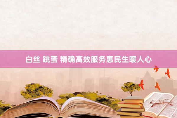 白丝 跳蛋 精确高效服务惠民生暖人心
