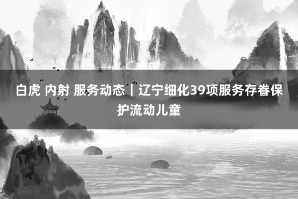 白虎 内射 服务动态｜辽宁细化39项服务存眷保护流动儿童