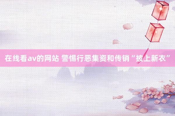 在线看av的网站 警惕行恶集资和传销“披上新衣”