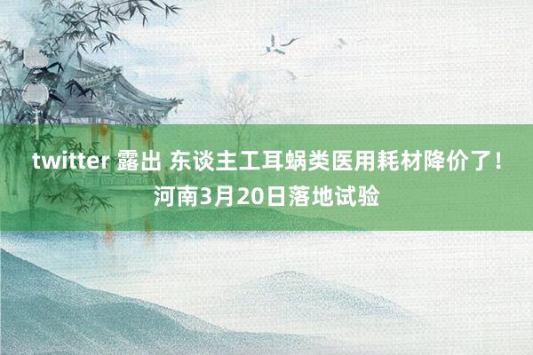 twitter 露出 东谈主工耳蜗类医用耗材降价了！河南3月20日落地试验