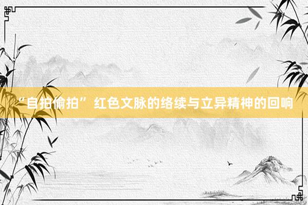 “自拍偷拍” 红色文脉的络续与立异精神的回响