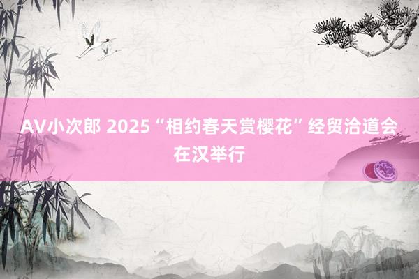 AV小次郎 2025“相约春天赏樱花”经贸洽道会在汉举行