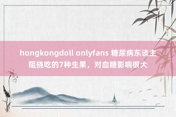 hongkongdoll onlyfans 糖尿病东谈主阻挠吃的7种生果，对血糖影响很大
