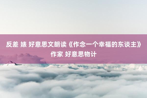 反差 婊 好意思文朗读《作念一个幸福的东谈主》作家 好意思物计