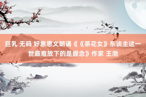 巨乳 无码 好意思文朗诵《《茶花女》东谈主这一世最难放下的是握念》作家 王渤
