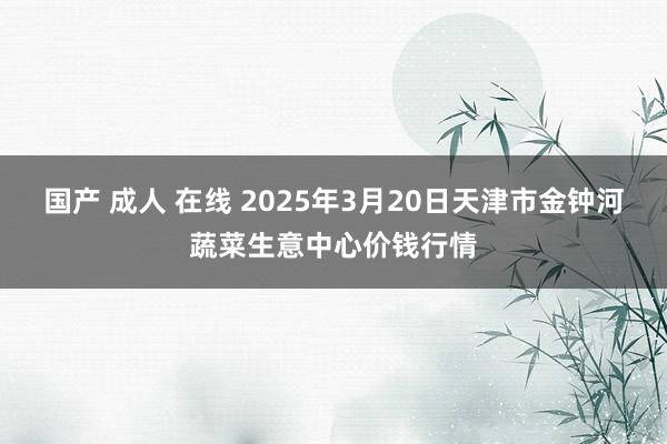 国产 成人 在线 2025年3月20日天津市金钟河蔬菜生意中心价钱行情