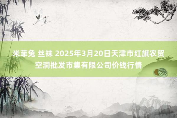 米菲兔 丝袜 2025年3月20日天津市红旗农贸空洞批发市集有限公司价钱行情