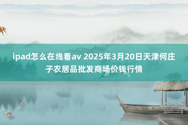 ipad怎么在线看av 2025年3月20日天津何庄子农居品批发商场价钱行情