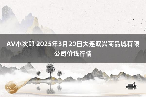 AV小次郎 2025年3月20日大连双兴商品城有限公司价钱行情