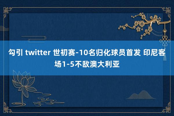 勾引 twitter 世初赛-10名归化球员首发 印尼客场1-5不敌澳大利亚