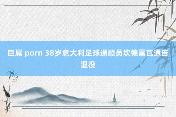 巨屌 porn 38岁意大利足球通顺员坎德雷瓦通告退役