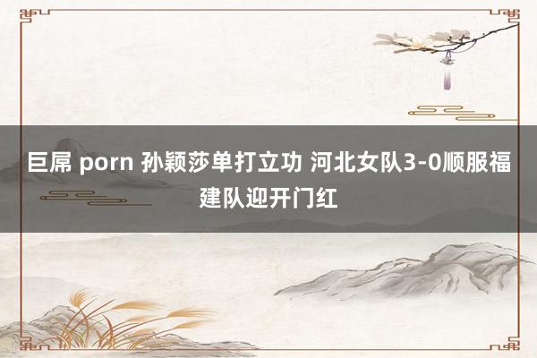 巨屌 porn 孙颖莎单打立功 河北女队3-0顺服福建队迎开门红