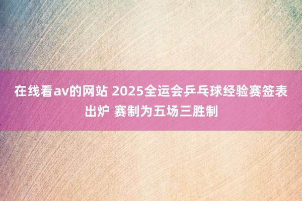 在线看av的网站 2025全运会乒乓球经验赛签表出炉 赛制为五场三胜制