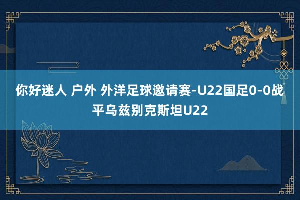 你好迷人 户外 外洋足球邀请赛-U22国足0-0战平乌兹别克斯坦U22