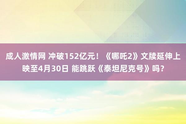 成人激情网 冲破152亿元！《哪吒2》文牍延伸上映至4月30日 能跳跃《泰坦尼克号》吗？