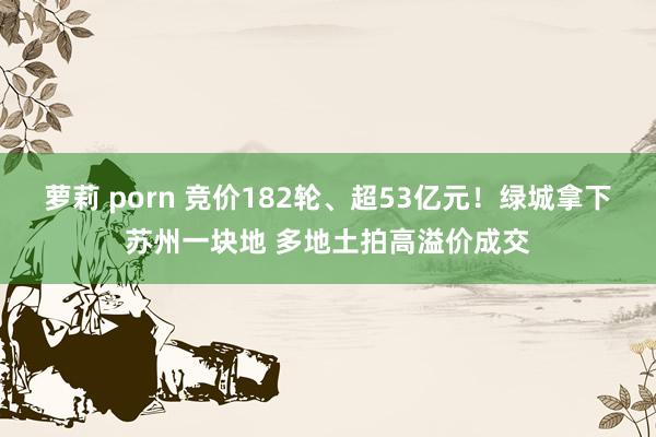 萝莉 porn 竞价182轮、超53亿元！绿城拿下苏州一块地 多地土拍高溢价成交