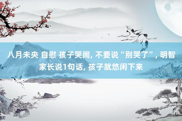 八月未央 自慰 孩子哭闹， 不要说“别哭了”， 明智家长说1句话， 孩子就悠闲下来