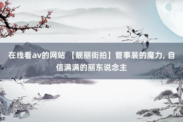 在线看av的网站 【靓丽街拍】管事装的魔力， 自信满满的丽东说念主