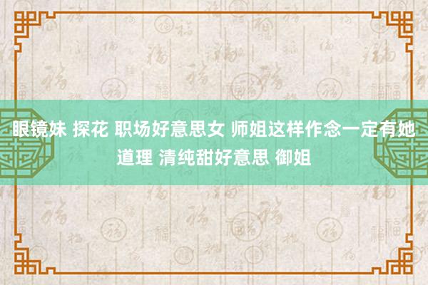 眼镜妹 探花 职场好意思女 师姐这样作念一定有她道理 清纯甜好意思 御姐