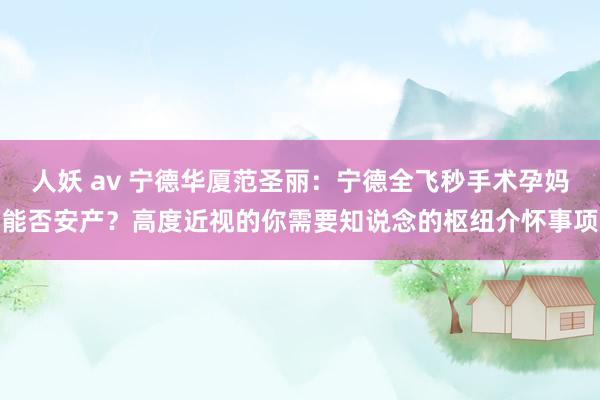 人妖 av 宁德华厦范圣丽：宁德全飞秒手术孕妈能否安产？高度近视的你需要知说念的枢纽介怀事项