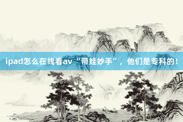 ipad怎么在线看av “带娃妙手”，他们是专科的！