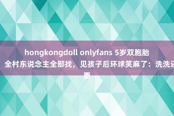 hongkongdoll onlyfans 5岁双胞胎失散，全村东说念主全部找，见孩子后环球笑麻了：洗洗还能要