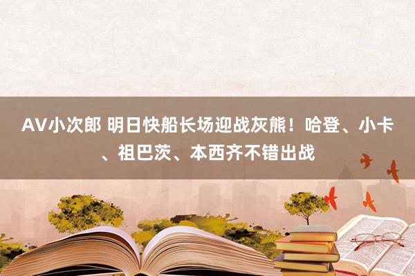 AV小次郎 明日快船长场迎战灰熊！哈登、小卡、祖巴茨、本西齐不错出战