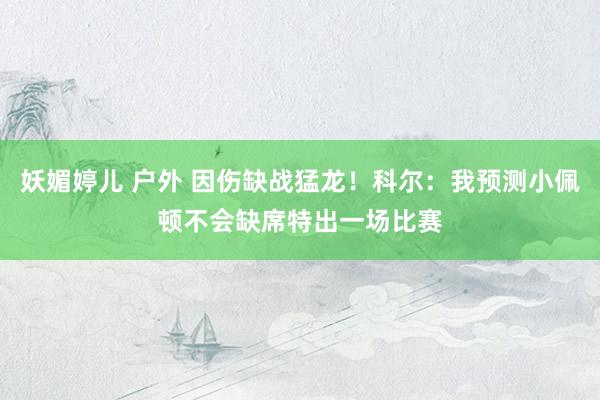 妖媚婷儿 户外 因伤缺战猛龙！科尔：我预测小佩顿不会缺席特出一场比赛