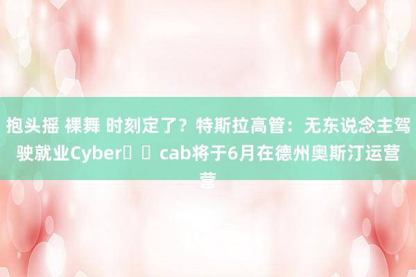 抱头摇 裸舞 时刻定了？特斯拉高管：无东说念主驾驶就业Cyber​​cab将于6月在德州奥斯汀运营