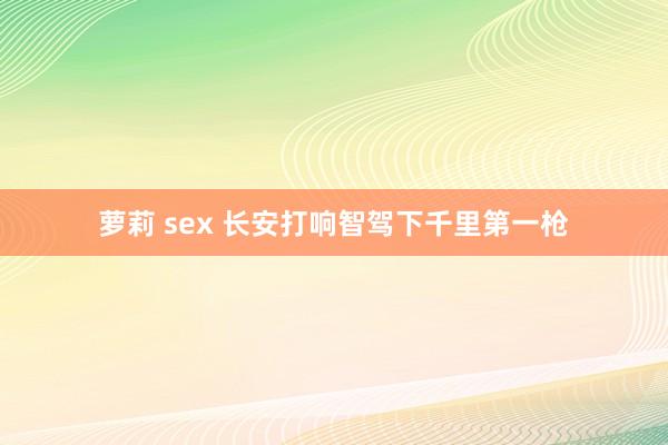 萝莉 sex 长安打响智驾下千里第一枪