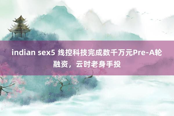 indian sex5 线控科技完成数千万元Pre-A轮融资，云时老身手投