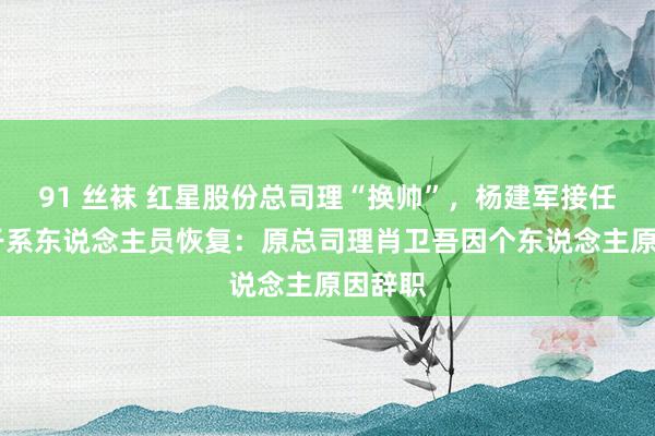 91 丝袜 红星股份总司理“换帅”，杨建军接任 公司干系东说念主员恢复：原总司理肖卫吾因个东说念主原因辞职