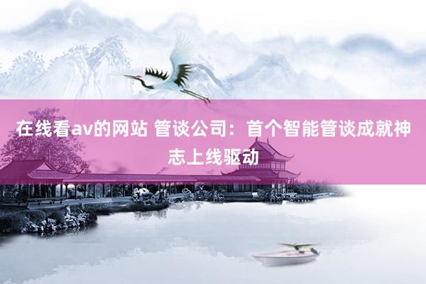 在线看av的网站 管谈公司：首个智能管谈成就神志上线驱动