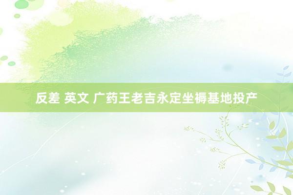 反差 英文 广药王老吉永定坐褥基地投产