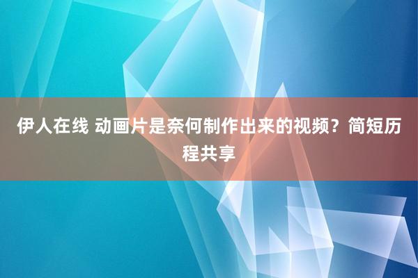 伊人在线 动画片是奈何制作出来的视频？简短历程共享