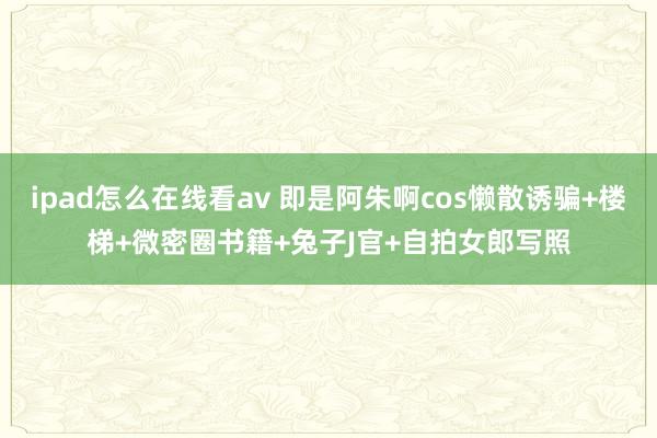ipad怎么在线看av 即是阿朱啊cos懒散诱骗+楼梯+微密圈书籍+兔子J官+自拍女郎写照